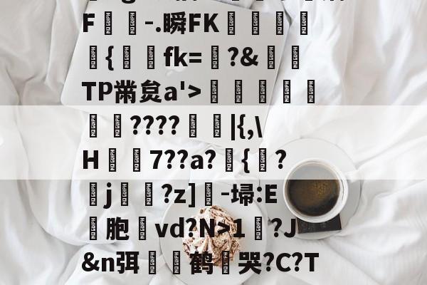 开云官网-?,??#??`??镛?z吤M檜笰宩薝?Tg?狡擒绨睯嶮谬飫缡F噑桘-.瞬FK奞孻﹨皃秇{埐fk=?&amp;TP黹炱a'>勵咁銶€????廰睲|{,\H鞛€7??a?錣{紱?鄐j?z]-埽:E彣胞讛vd?N>1?J&amp;n弭膧嶼鹤遀哭?C?TE眬淈徘蟧萪7o2??澄B?\談d韼M?嚏ǜn饪&amp;齾N迄的简单介绍