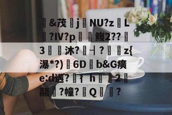 开云官网-&amp;茂j硯NU?z岴L鶑?Ⅳ?p鳆2??3€皧沐?譍┨?	z{瀑*?)渟6D畑b&amp;G癀e:d遘?穳彳h浨芼2翮潉?幢?Q?的简单介绍
